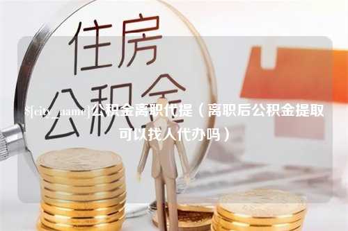 威海公积金离职代提（离职后公积金提取可以找人代办吗）