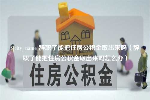 威海辞职了能把住房公积金取出来吗（辞职了能把住房公积金取出来吗怎么办）