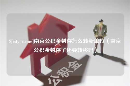 威海南京公积金封存怎么转新单位（南京公积金封存了还要转移吗）