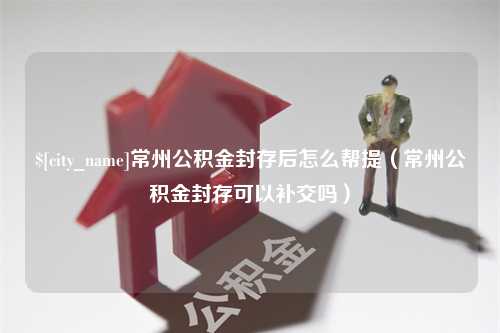 威海常州公积金封存后怎么帮提（常州公积金封存可以补交吗）